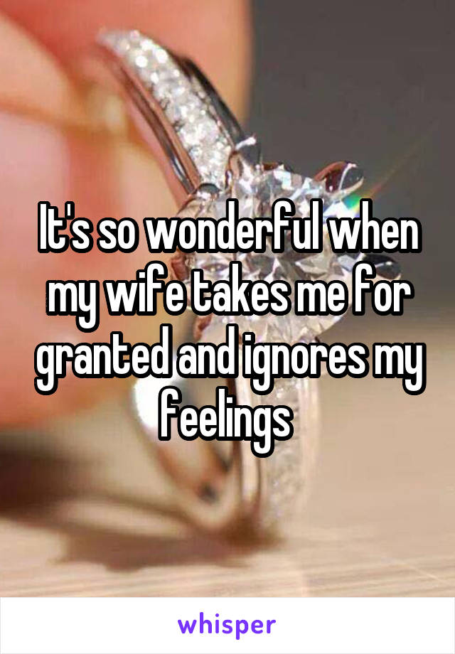 It's so wonderful when my wife takes me for granted and ignores my feelings 