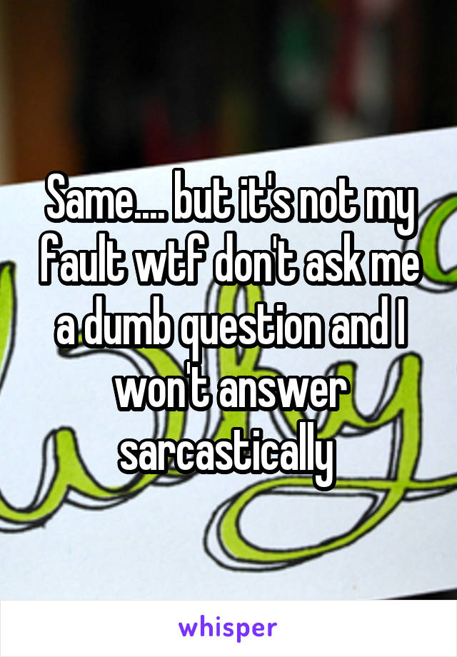 Same.... but it's not my fault wtf don't ask me a dumb question and I won't answer sarcastically 