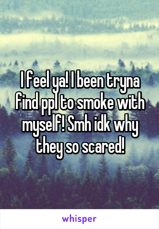 I feel ya! I been tryna find ppl to smoke with myself! Smh idk why they so scared!