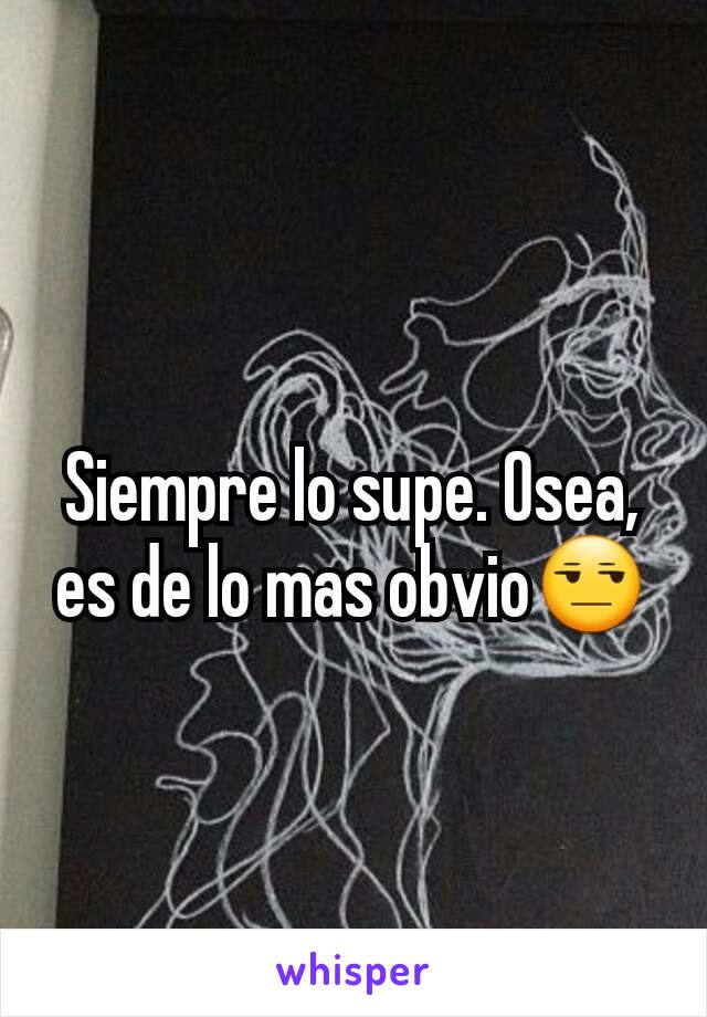 Siempre lo supe. Osea, es de lo mas obvio😒