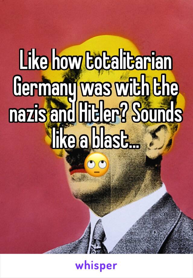 Like how totalitarian Germany was with the nazis and Hitler? Sounds like a blast...
🙄