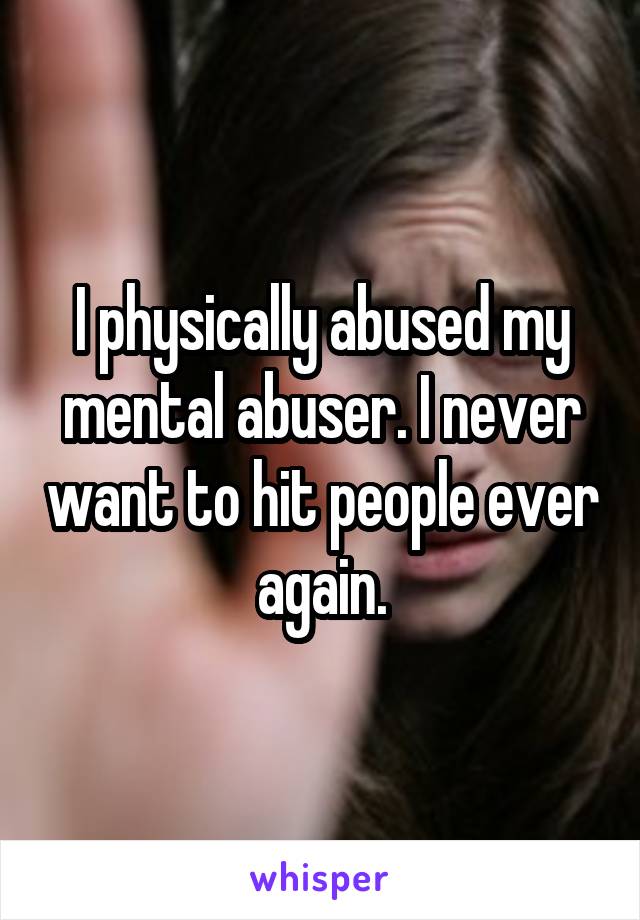 I physically abused my mental abuser. I never want to hit people ever again.