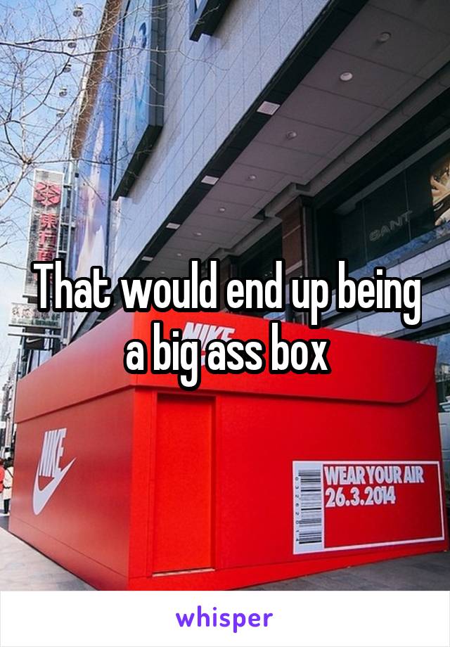 That would end up being a big ass box