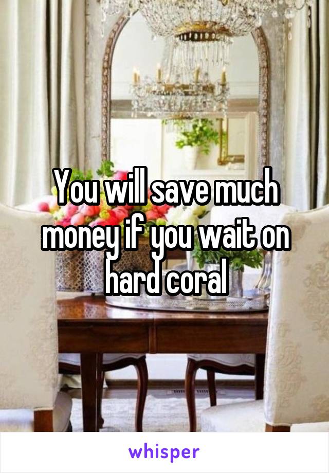 You will save much money if you wait on hard coral