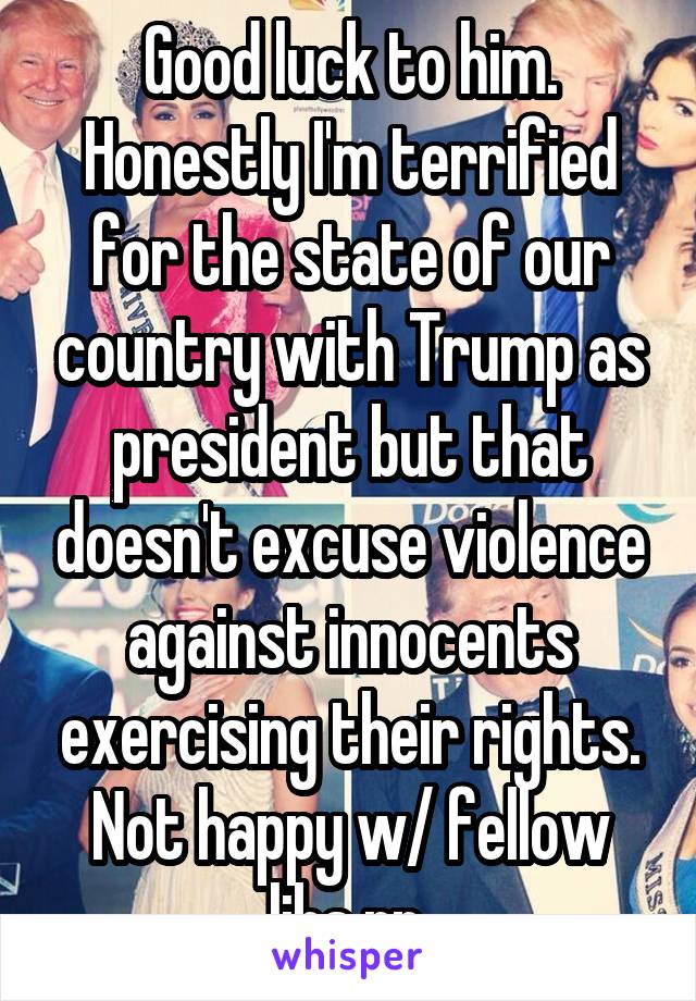 Good luck to him. Honestly I'm terrified for the state of our country with Trump as president but that doesn't excuse violence against innocents exercising their rights. Not happy w/ fellow libs rn.