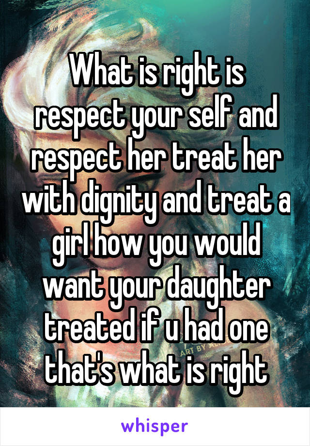 What is right is respect your self and respect her treat her with dignity and treat a girl how you would want your daughter treated if u had one that's what is right