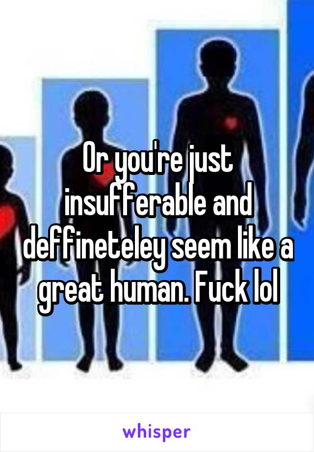 Or you're just insufferable and deffineteley seem like a great human. Fuck lol