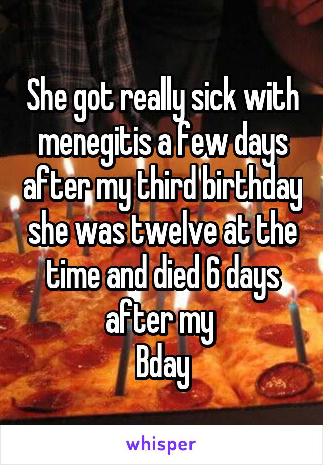 She got really sick with menegitis a few days after my third birthday she was twelve at the time and died 6 days after my 
Bday