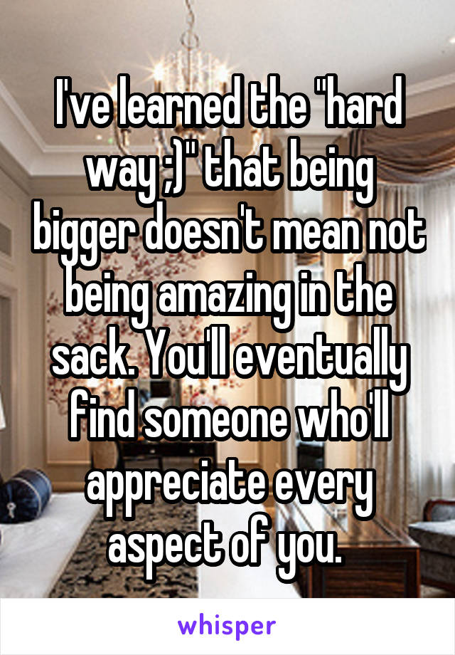 I've learned the "hard way ;)" that being bigger doesn't mean not being amazing in the sack. You'll eventually find someone who'll appreciate every aspect of you. 