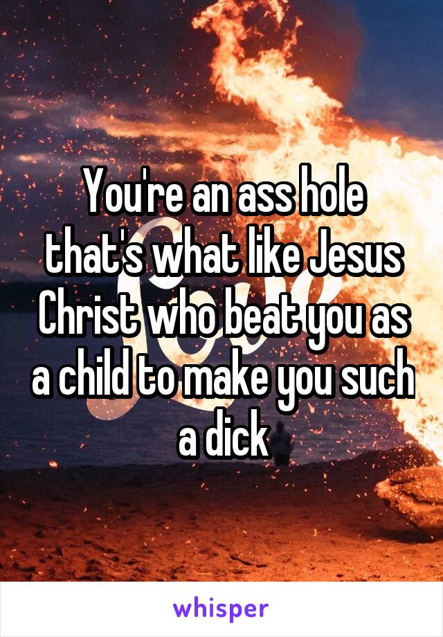 You're an ass hole that's what like Jesus Christ who beat you as a child to make you such a dick