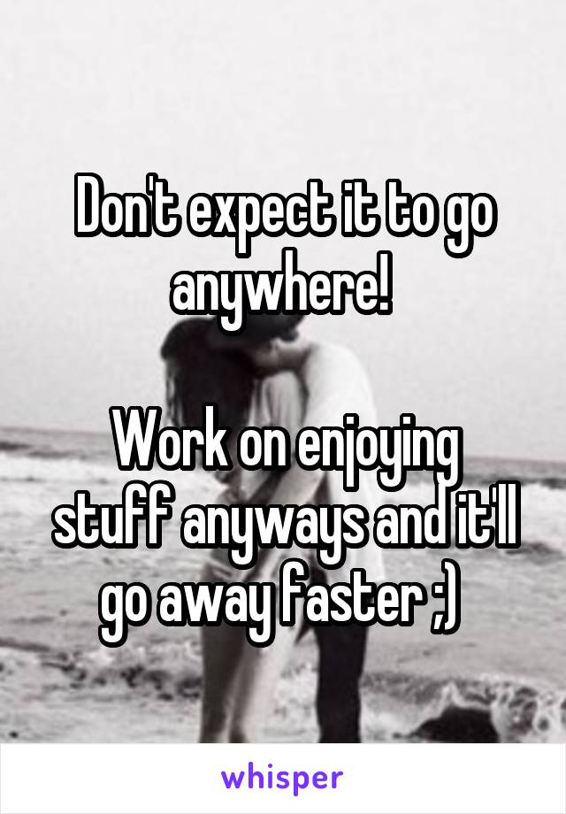 Don't expect it to go anywhere! 

Work on enjoying stuff anyways and it'll go away faster ;) 