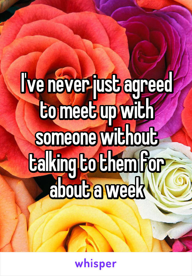 I've never just agreed to meet up with someone without talking to them for about a week