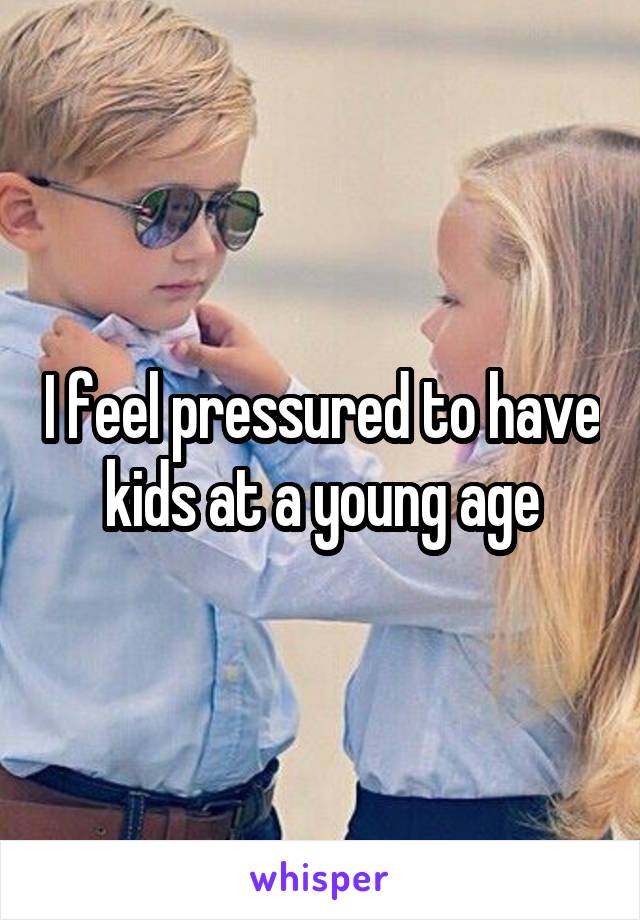 I feel pressured to have kids at a young age