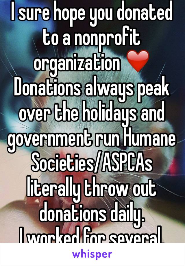 I sure hope you donated to a nonprofit organization ❤️Donations always peak over the holidays and government run Humane Societies/ASPCAs literally throw out donations daily. 
I worked for several. 