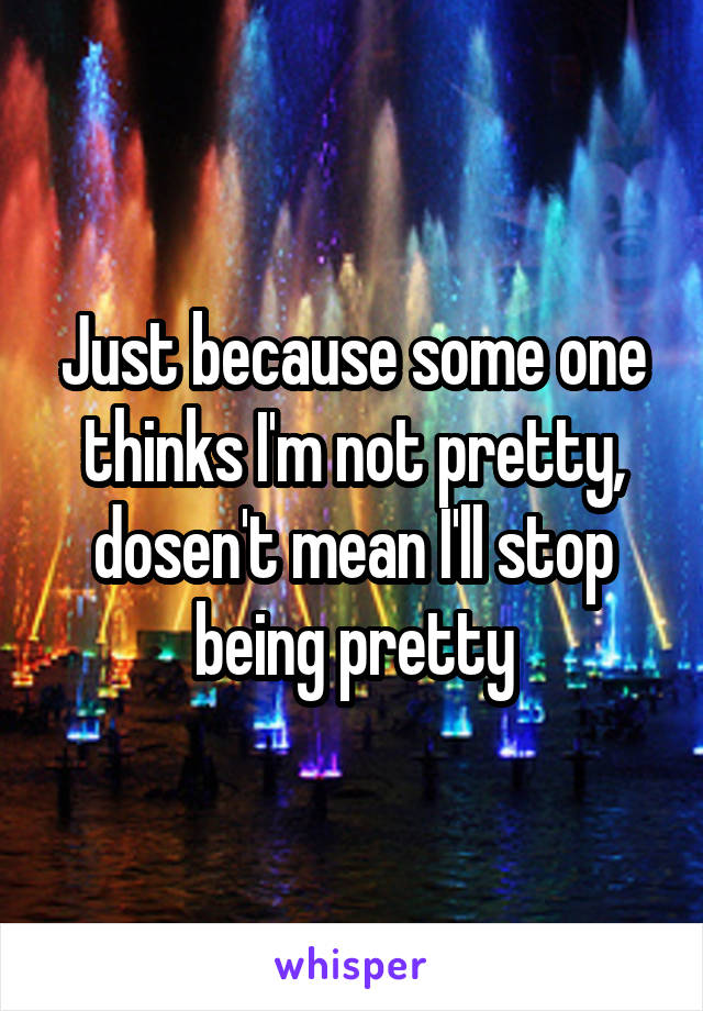 Just because some one thinks I'm not pretty, dosen't mean I'll stop being pretty