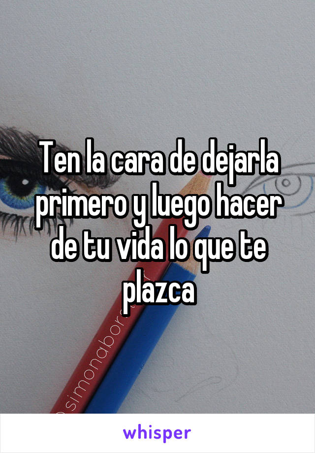 Ten la cara de dejarla primero y luego hacer de tu vida lo que te plazca