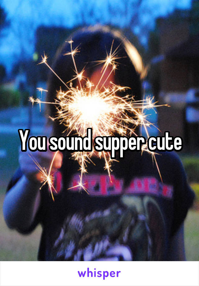 You sound supper cute