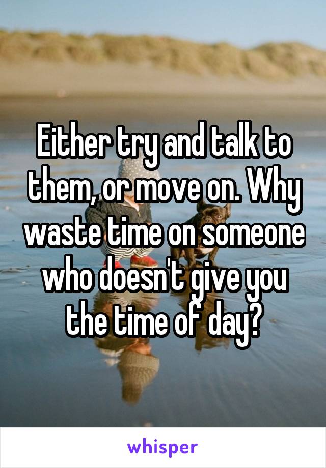 Either try and talk to them, or move on. Why waste time on someone who doesn't give you the time of day?