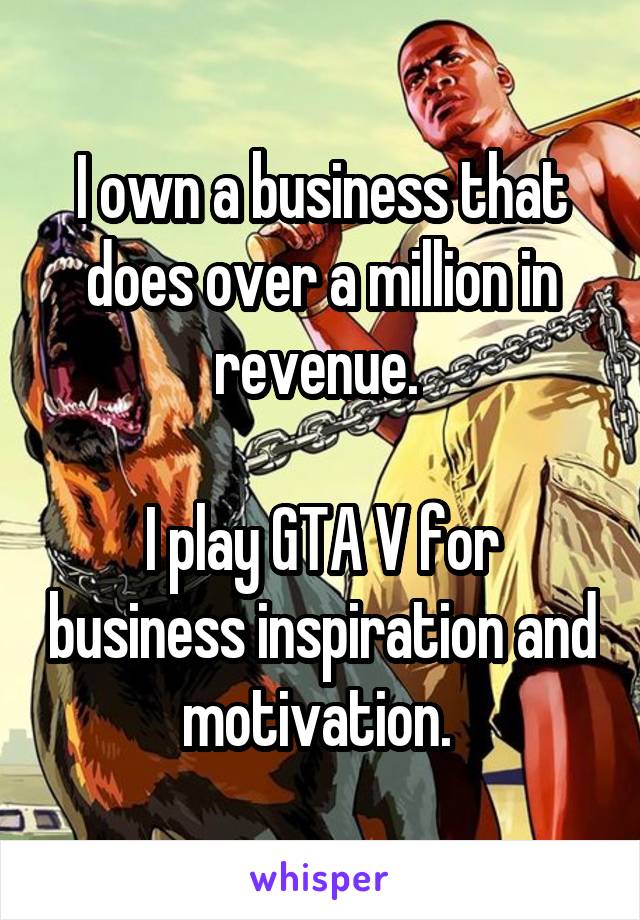 I own a business that does over a million in revenue. 

I play GTA V for business inspiration and motivation. 