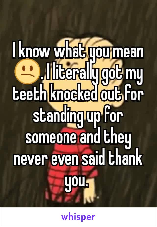 I know what you mean😕. I literally got my teeth knocked out for standing up for someone and they never even said thank you. 