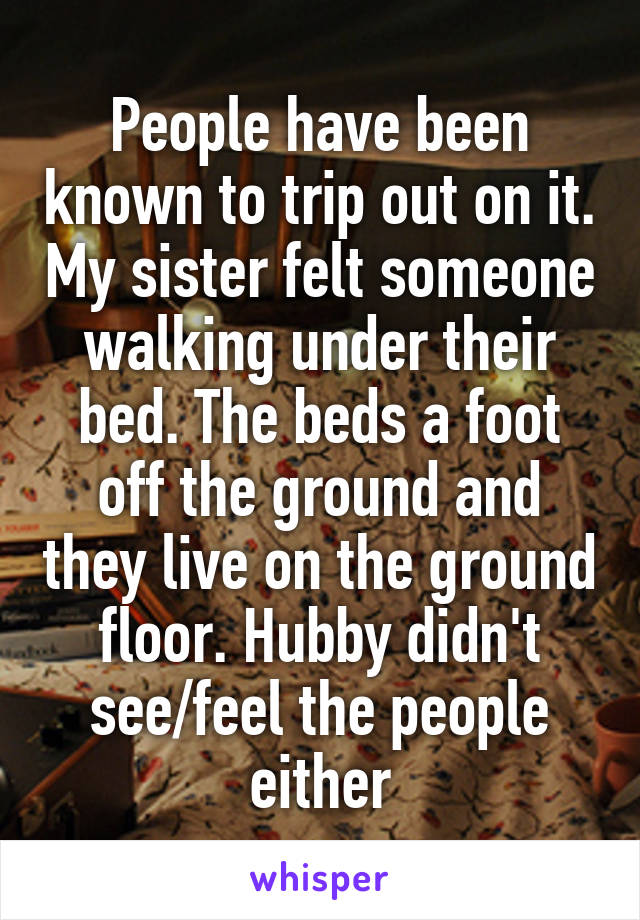 People have been known to trip out on it. My sister felt someone walking under their bed. The beds a foot off the ground and they live on the ground floor. Hubby didn't see/feel the people either