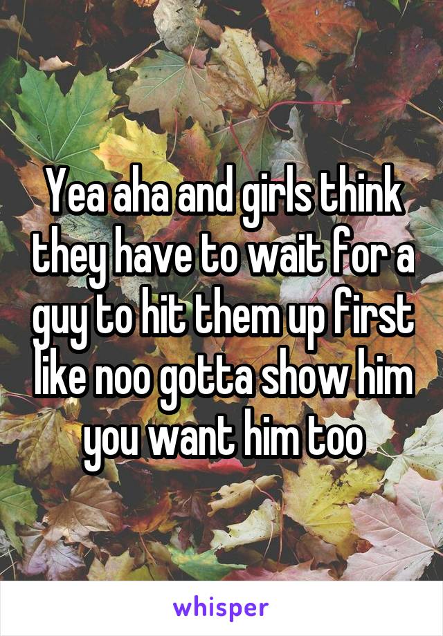 Yea aha and girls think they have to wait for a guy to hit them up first like noo gotta show him you want him too