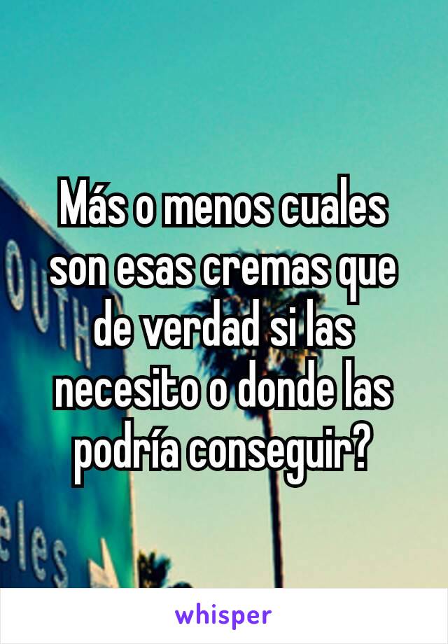 Más o menos cuales son esas cremas que de verdad si las necesito o donde las podría conseguir?