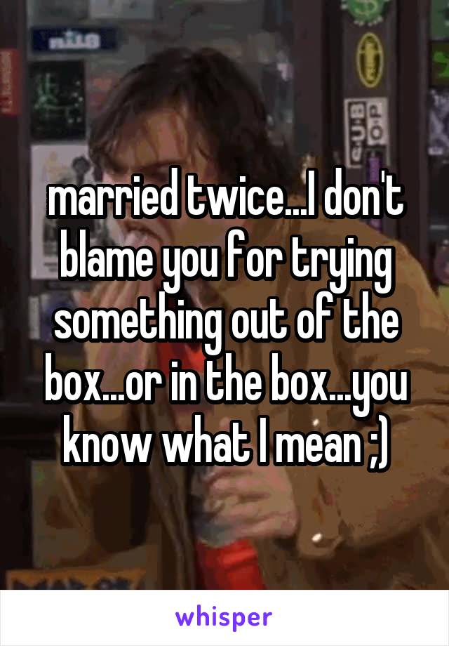 married twice...I don't blame you for trying something out of the box...or in the box...you know what I mean ;)