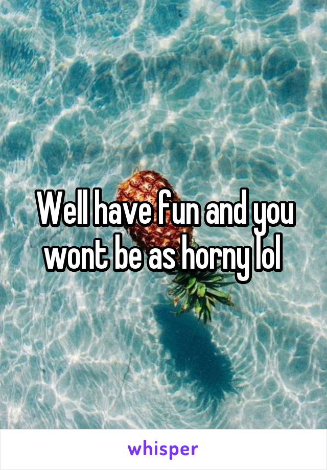 Well have fun and you wont be as horny lol 