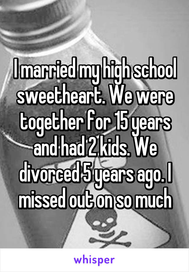 I married my high school sweetheart. We were together for 15 years and had 2 kids. We divorced 5 years ago. I missed out on so much