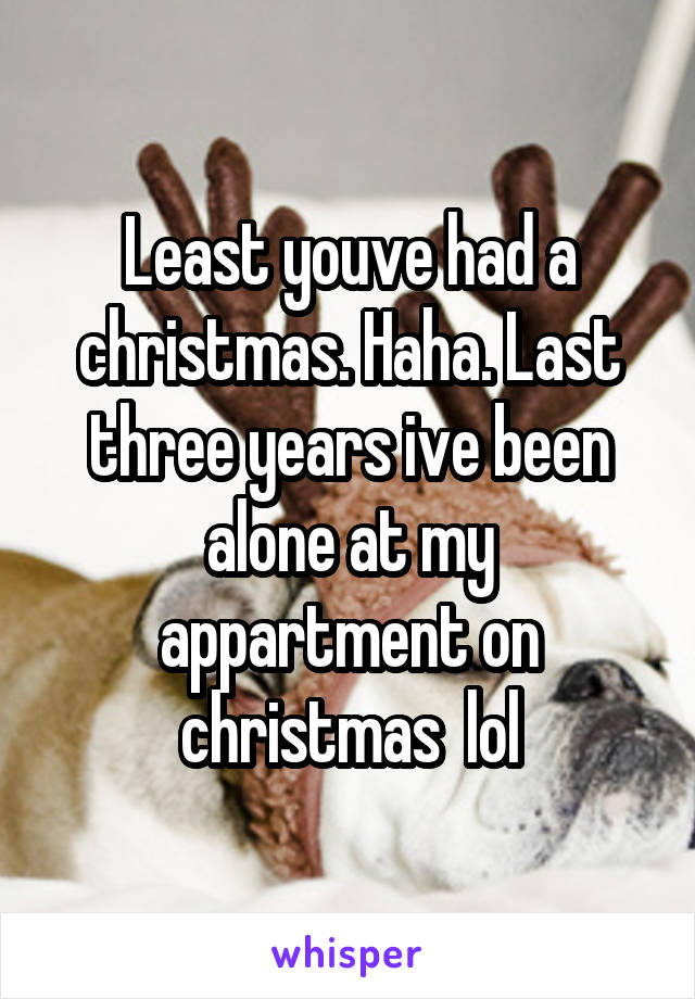 Least youve had a christmas. Haha. Last three years ive been alone at my appartment on christmas  lol