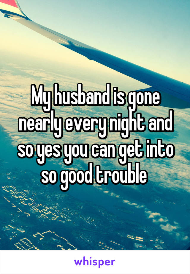 My husband is gone nearly every night and so yes you can get into so good trouble 