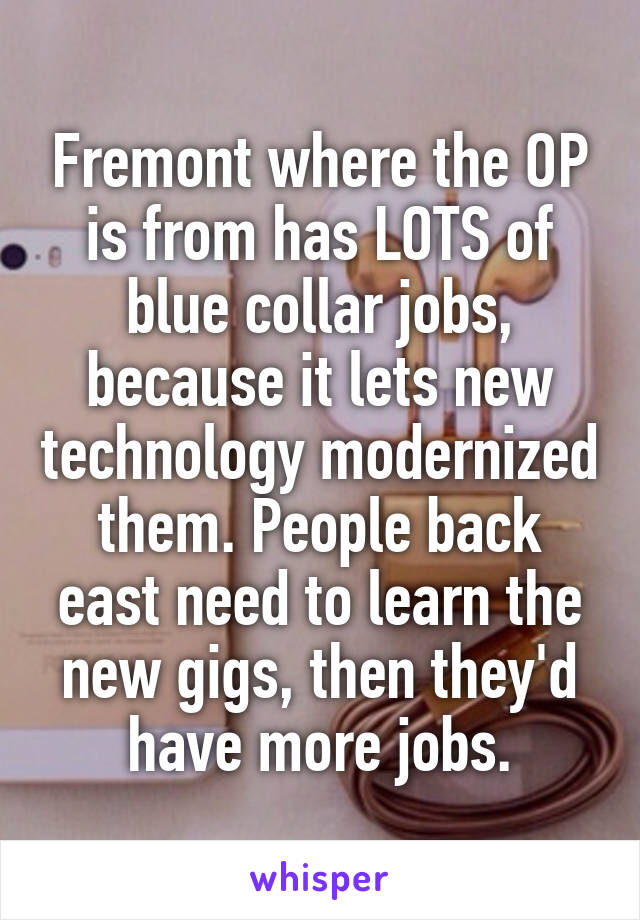 Fremont where the OP is from has LOTS of blue collar jobs, because it lets new technology modernized them. People back east need to learn the new gigs, then they'd have more jobs.