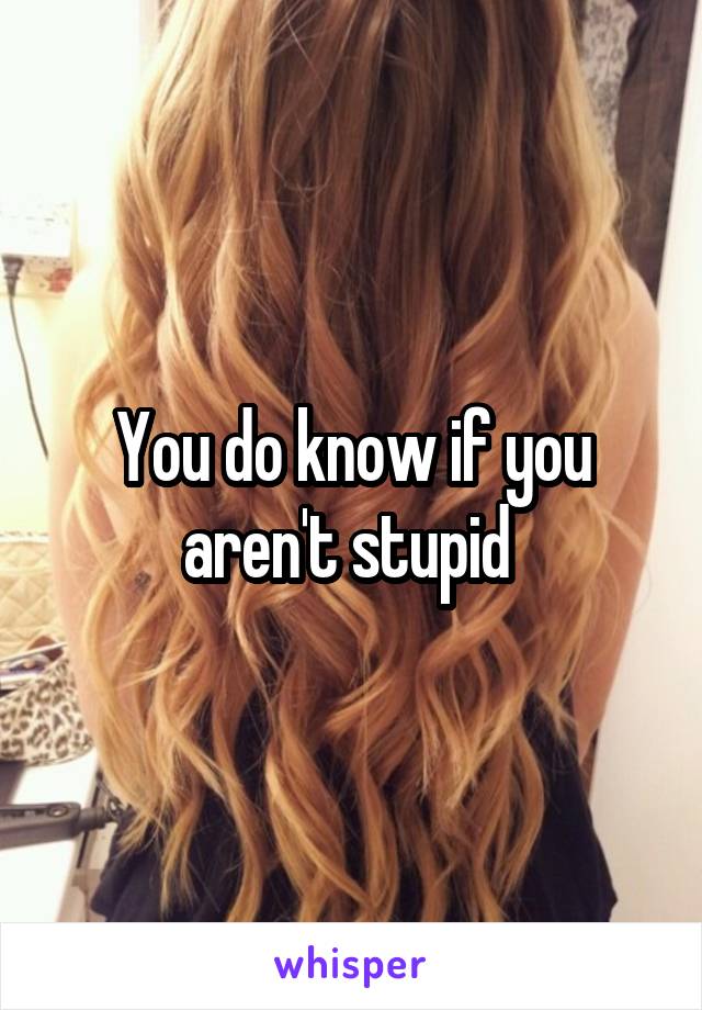 You do know if you aren't stupid 