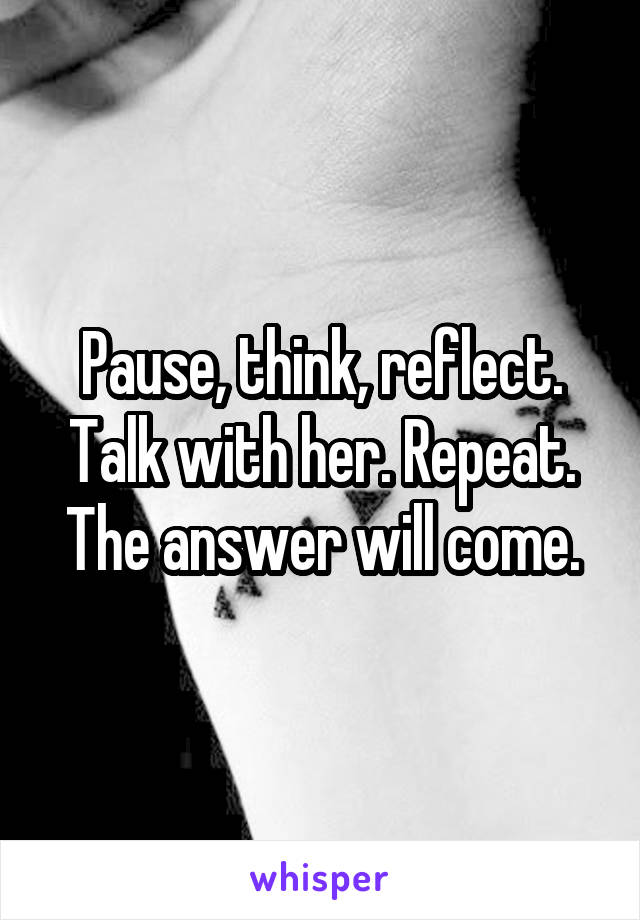 Pause, think, reflect. Talk with her. Repeat. The answer will come.