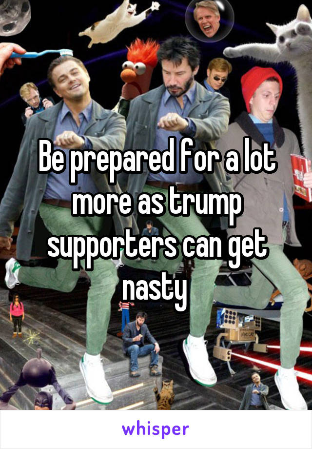 Be prepared for a lot more as trump supporters can get nasty 