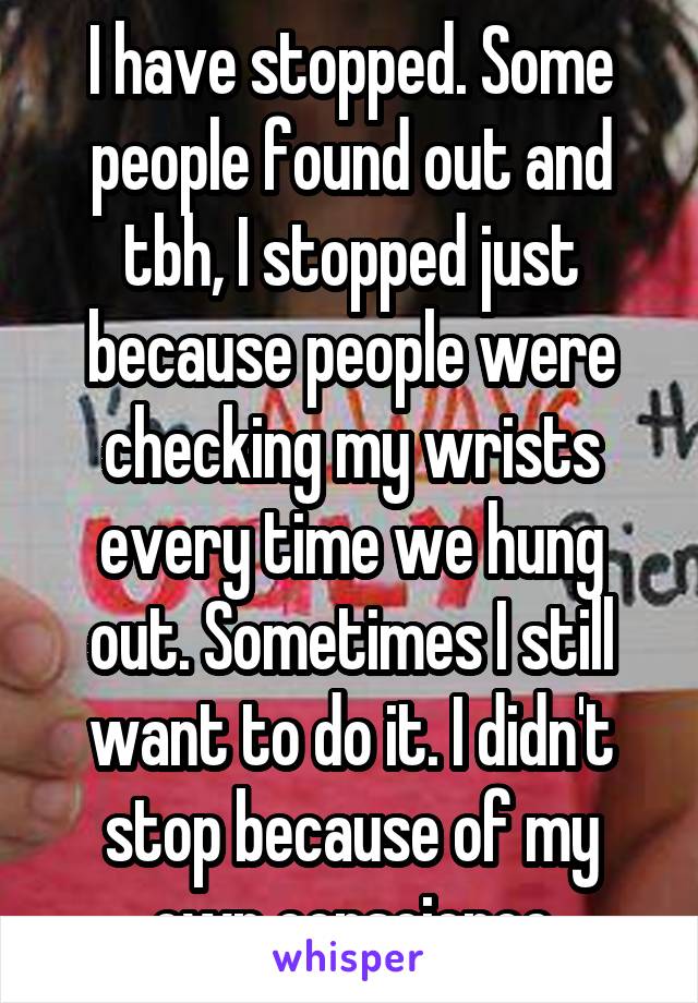 I have stopped. Some people found out and tbh, I stopped just because people were checking my wrists every time we hung out. Sometimes I still want to do it. I didn't stop because of my own conscience