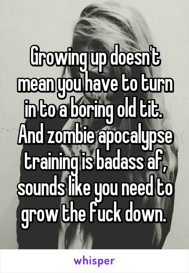 Growing up doesn't mean you have to turn in to a boring old tit. 
And zombie apocalypse training is badass af, sounds like you need to grow the fuck down. 