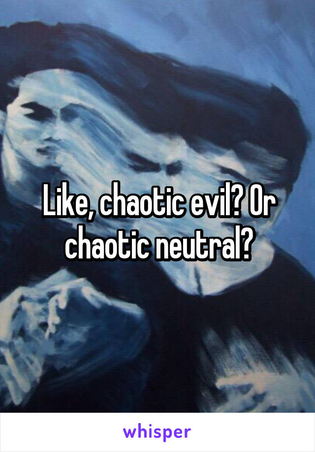 Like, chaotic evil? Or chaotic neutral?