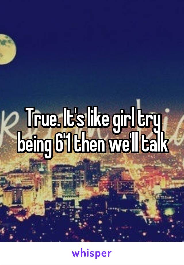 True. It's like girl try being 6'1 then we'll talk