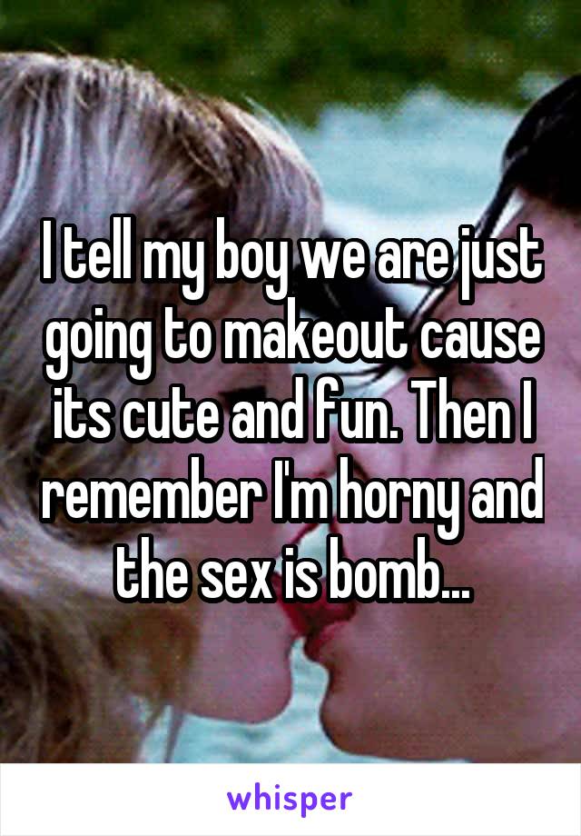 I tell my boy we are just going to makeout cause its cute and fun. Then I remember I'm horny and the sex is bomb...