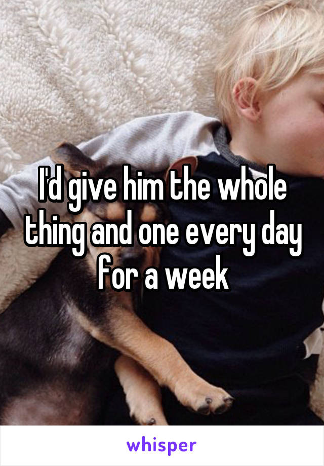 I'd give him the whole thing and one every day for a week