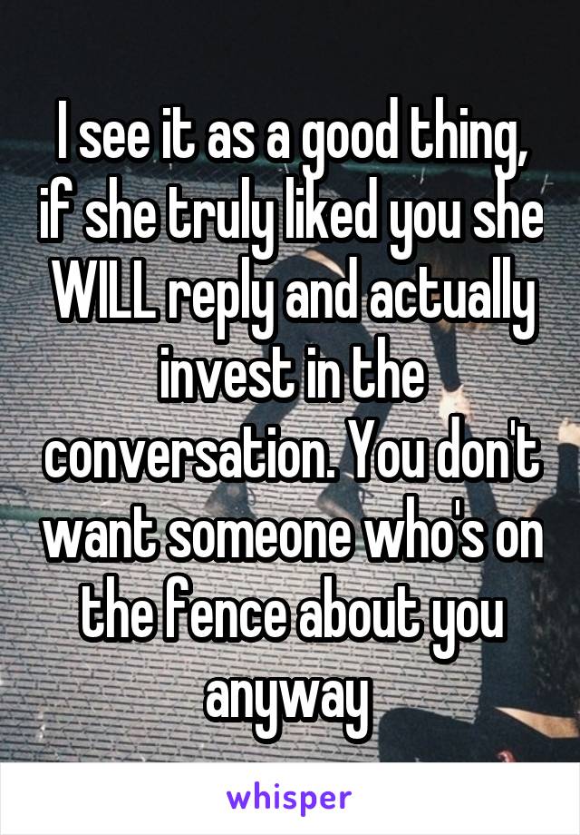 I see it as a good thing, if she truly liked you she WILL reply and actually invest in the conversation. You don't want someone who's on the fence about you anyway 