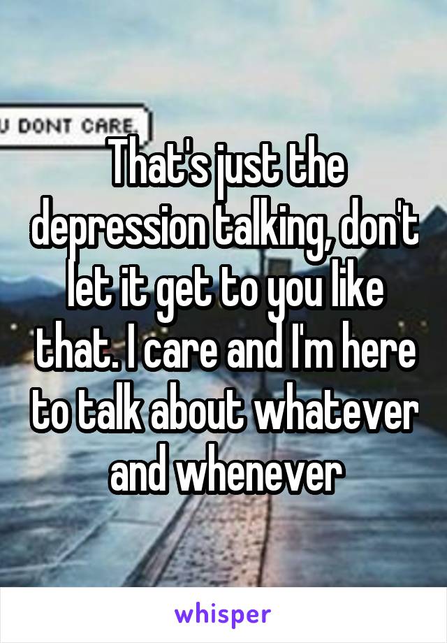 That's just the depression talking, don't let it get to you like that. I care and I'm here to talk about whatever and whenever