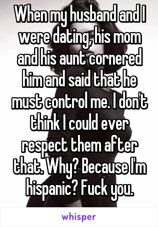 When my husband and I were dating, his mom and his aunt cornered him and said that he must control me. I don't think I could ever respect them after that. Why? Because I'm hispanic? Fuck you.
