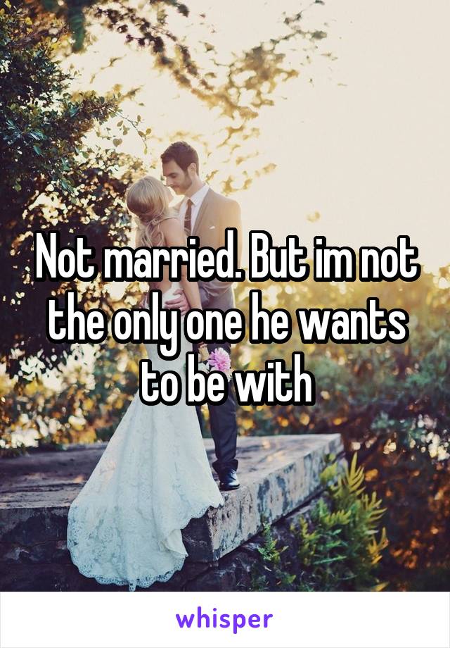 Not married. But im not the only one he wants to be with