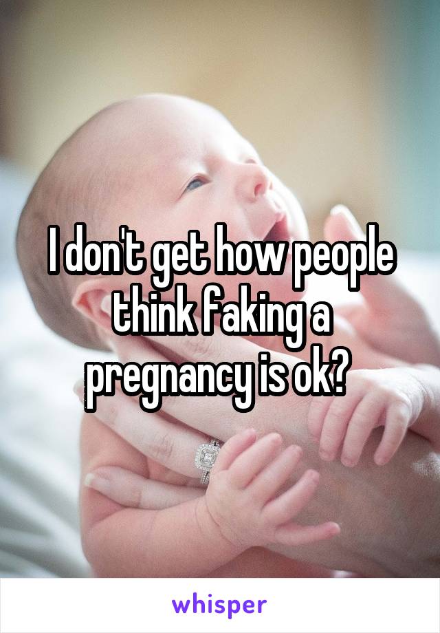 I don't get how people think faking a pregnancy is ok? 