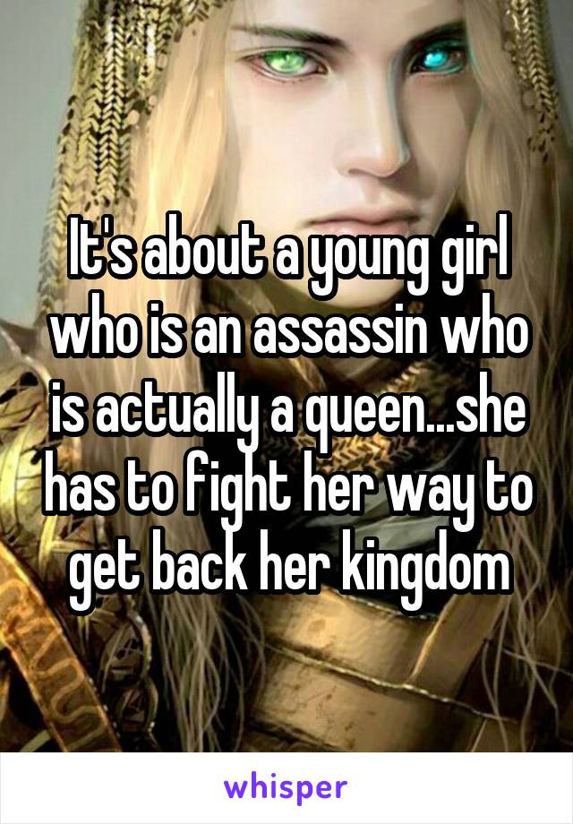 It's about a young girl who is an assassin who is actually a queen...she has to fight her way to get back her kingdom