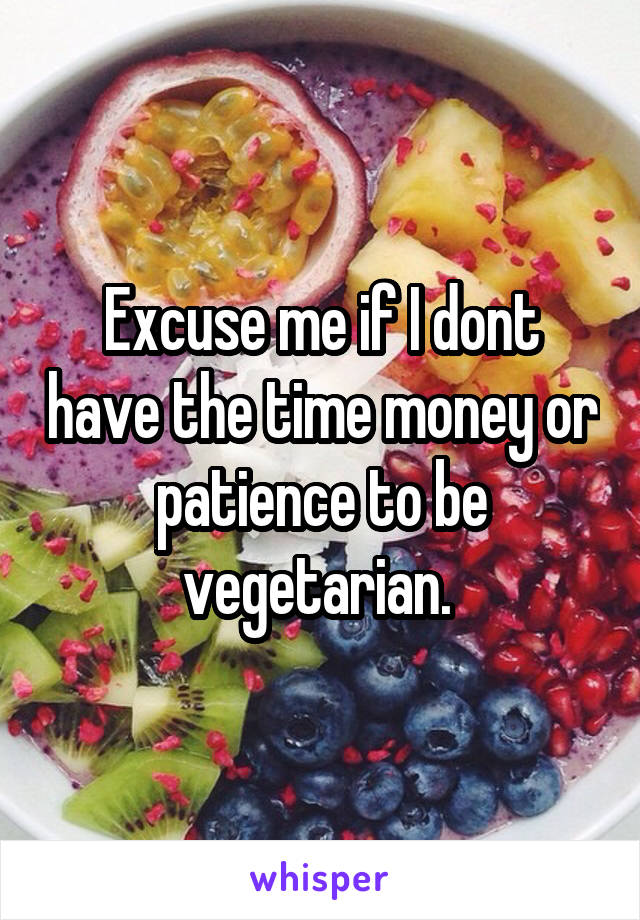 Excuse me if I dont have the time money or patience to be vegetarian. 