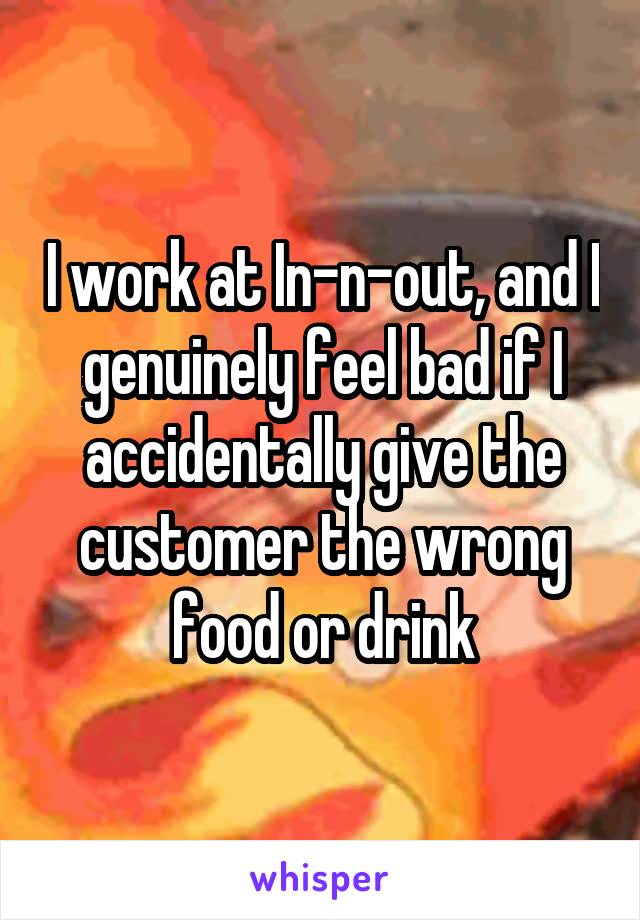 I work at In-n-out, and I genuinely feel bad if I accidentally give the customer the wrong food or drink